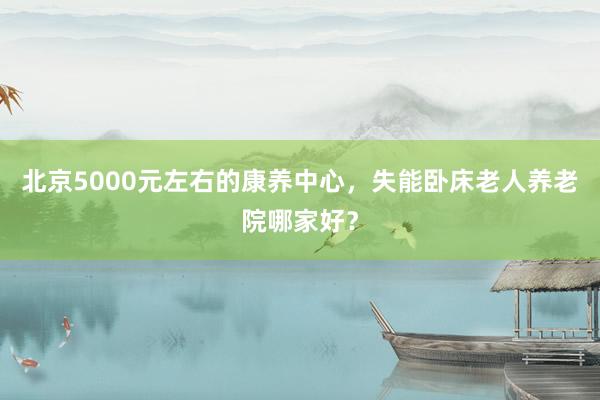 北京5000元左右的康养中心，失能卧床老人养老院哪家好？