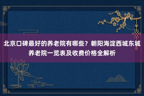 北京口碑最好的养老院有哪些？朝阳海淀西城东城养老院一览表及收费价格全解析