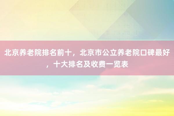 北京养老院排名前十，北京市公立养老院口碑最好，十大排名及收费一览表