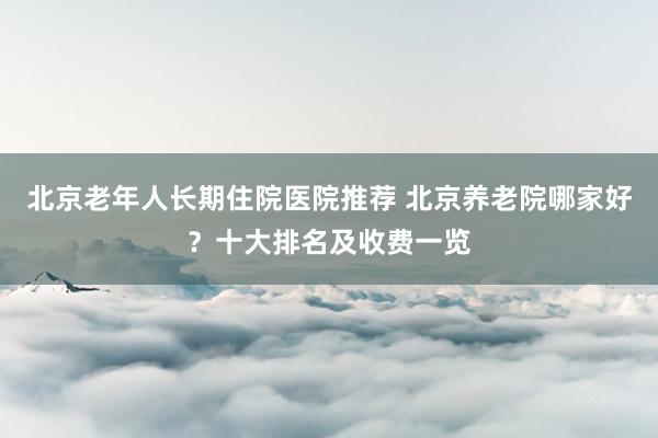 北京老年人长期住院医院推荐 北京养老院哪家好？十大排名及收费一览
