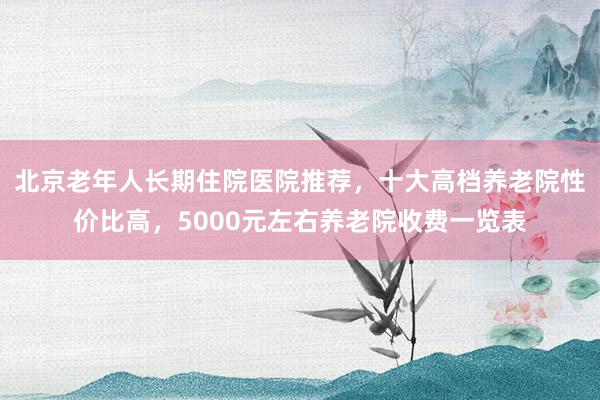 北京老年人长期住院医院推荐，十大高档养老院性价比高，5000元左右养老院收费一览表