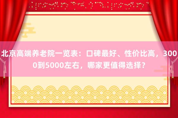 北京高端养老院一览表：口碑最好、性价比高，3000到5000左右，哪家更值得选择？