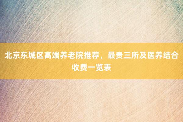 北京东城区高端养老院推荐，最贵三所及医养结合收费一览表