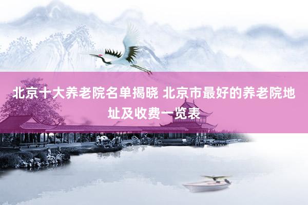北京十大养老院名单揭晓 北京市最好的养老院地址及收费一览表