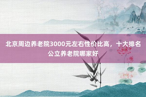 北京周边养老院3000元左右性价比高，十大排名公立养老院哪家好