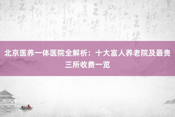 北京医养一体医院全解析：十大富人养老院及最贵三所收费一览