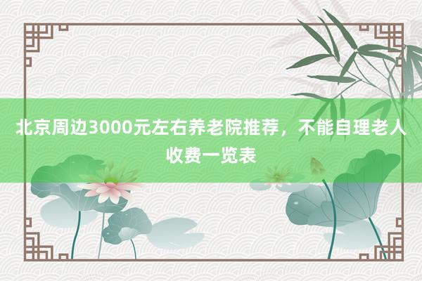 北京周边3000元左右养老院推荐，不能自理老人收费一览表