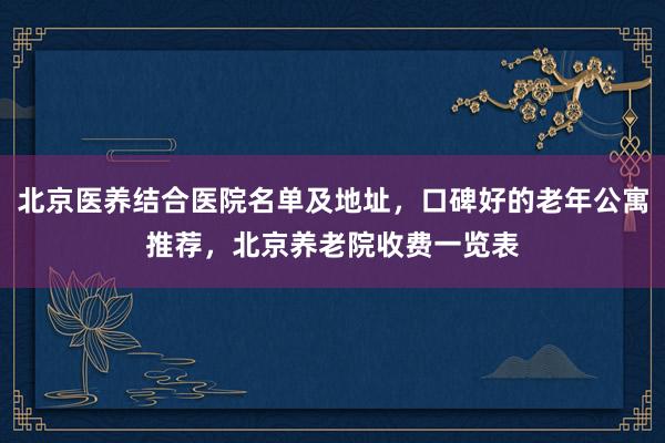 北京医养结合医院名单及地址，口碑好的老年公寓推荐，北京养老院收费一览表