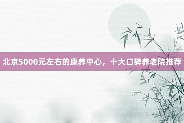 北京5000元左右的康养中心，十大口碑养老院推荐