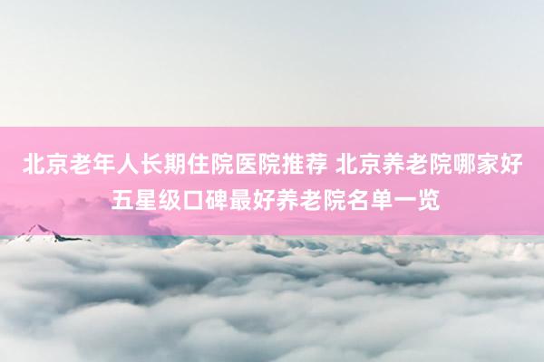 北京老年人长期住院医院推荐 北京养老院哪家好 五星级口碑最好养老院名单一览