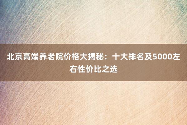 北京高端养老院价格大揭秘：十大排名及5000左右性价比之选