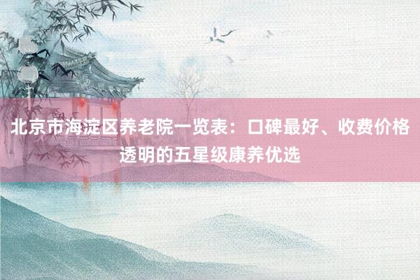 北京市海淀区养老院一览表：口碑最好、收费价格透明的五星级康养优选