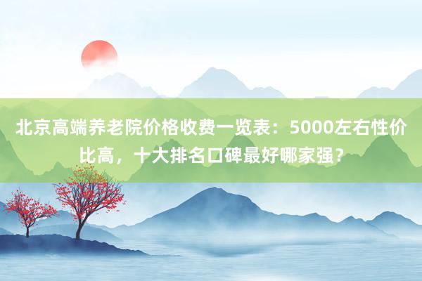 北京高端养老院价格收费一览表：5000左右性价比高，十大排名口碑最好哪家强？