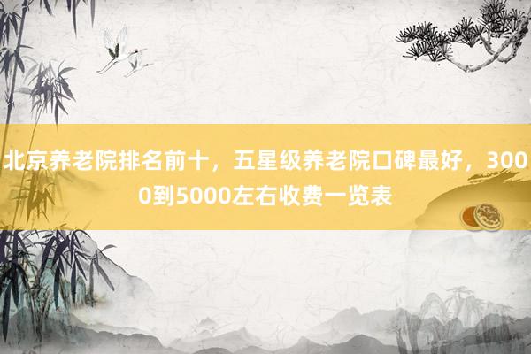 北京养老院排名前十，五星级养老院口碑最好，3000到5000左右收费一览表