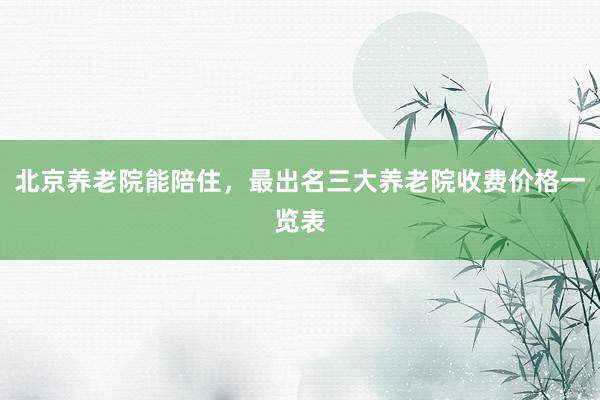 北京养老院能陪住，最出名三大养老院收费价格一览表