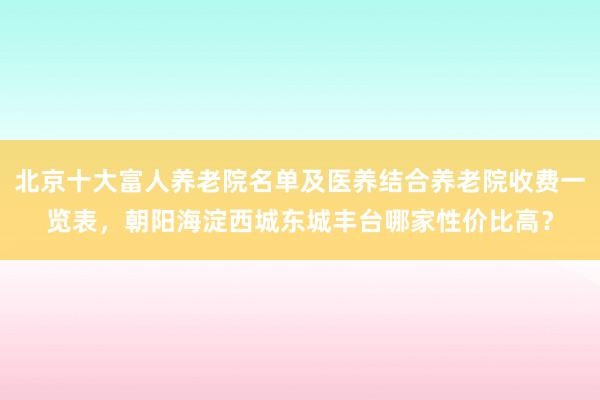 北京十大富人养老院名单及医养结合养老院收费一览表，朝阳海淀西城东城丰台哪家性价比高？