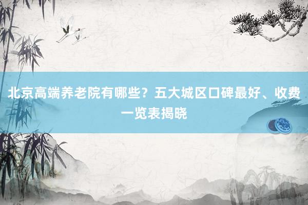 北京高端养老院有哪些？五大城区口碑最好、收费一览表揭晓