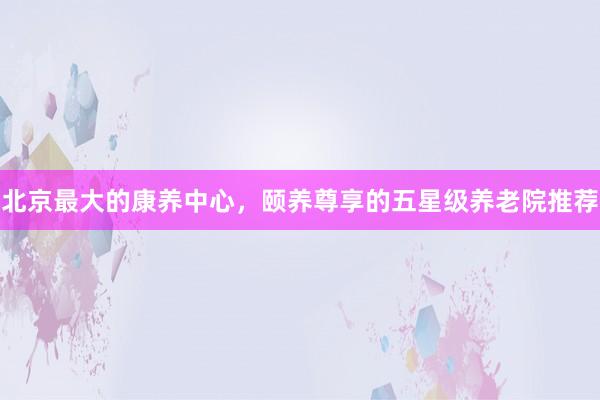 北京最大的康养中心，颐养尊享的五星级养老院推荐