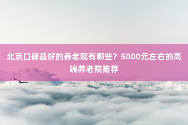 北京口碑最好的养老院有哪些？5000元左右的高端养老院推荐