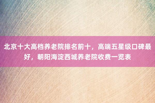 北京十大高档养老院排名前十，高端五星级口碑最好，朝阳海淀西城养老院收费一览表