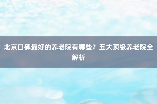 北京口碑最好的养老院有哪些？五大顶级养老院全解析