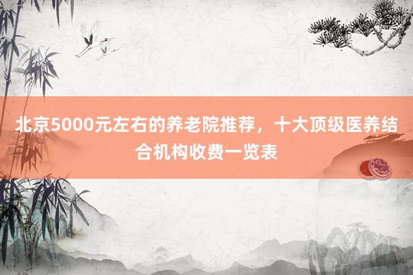 北京5000元左右的养老院推荐，十大顶级医养结合机构收费一览表