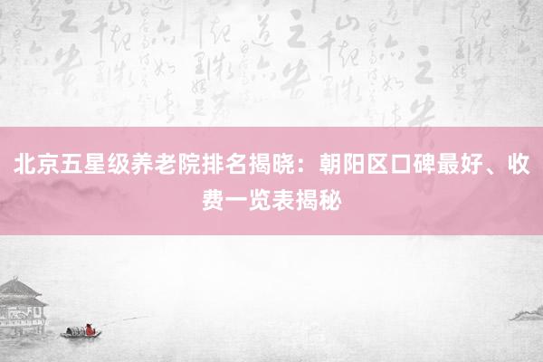 北京五星级养老院排名揭晓：朝阳区口碑最好、收费一览表揭秘