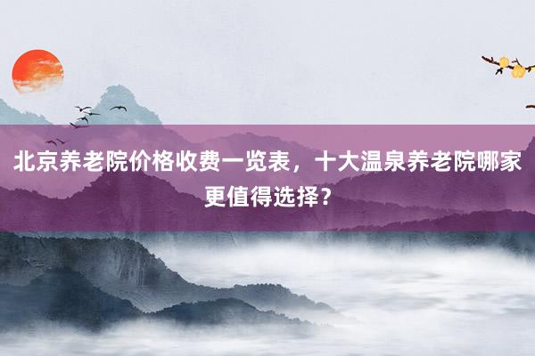 北京养老院价格收费一览表，十大温泉养老院哪家更值得选择？