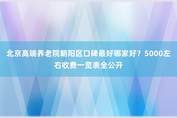 北京高端养老院朝阳区口碑最好哪家好？5000左右收费一览表全公开