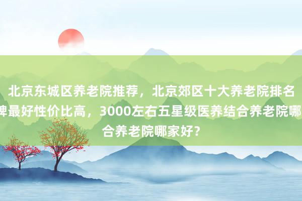 北京东城区养老院推荐，北京郊区十大养老院排名，口碑最好性价比高，3000左右五星级医养结合养老院哪家好？