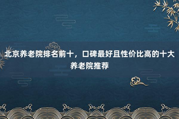 北京养老院排名前十，口碑最好且性价比高的十大养老院推荐