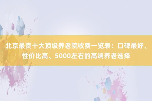 北京最贵十大顶级养老院收费一览表：口碑最好、性价比高、5000左右的高端养老选择