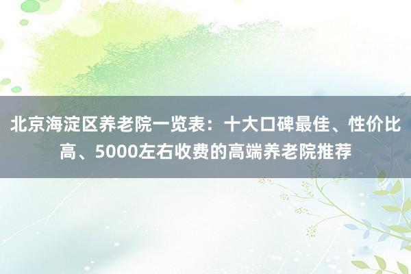 北京海淀区养老院一览表：十大口碑最佳、性价比高、5000左右收费的高端养老院推荐