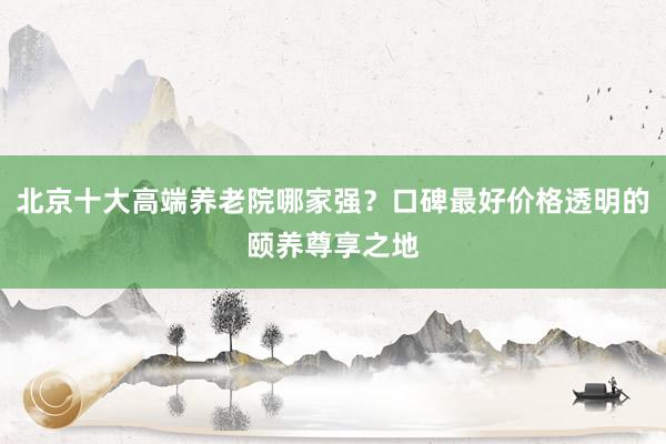 北京十大高端养老院哪家强？口碑最好价格透明的颐养尊享之地