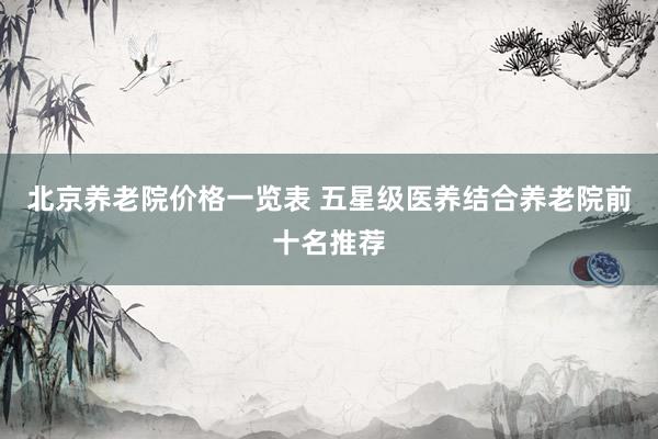 北京养老院价格一览表 五星级医养结合养老院前十名推荐
