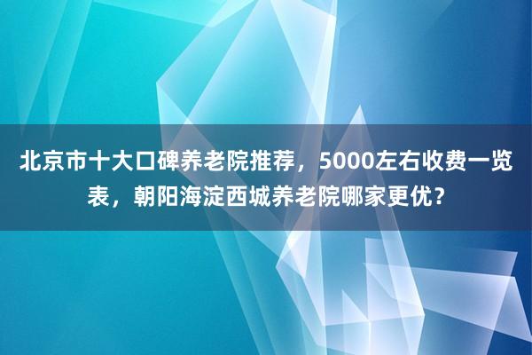 北京市十大口碑养老院推荐，5000左右收费一览表，朝阳海淀西城养老院哪家更优？