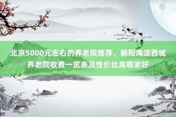 北京5000元左右的养老院推荐，朝阳海淀西城养老院收费一览表及性价比高哪家好