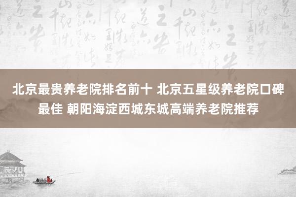 北京最贵养老院排名前十 北京五星级养老院口碑最佳 朝阳海淀西城东城高端养老院推荐