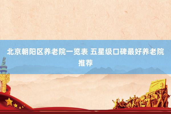 北京朝阳区养老院一览表 五星级口碑最好养老院推荐