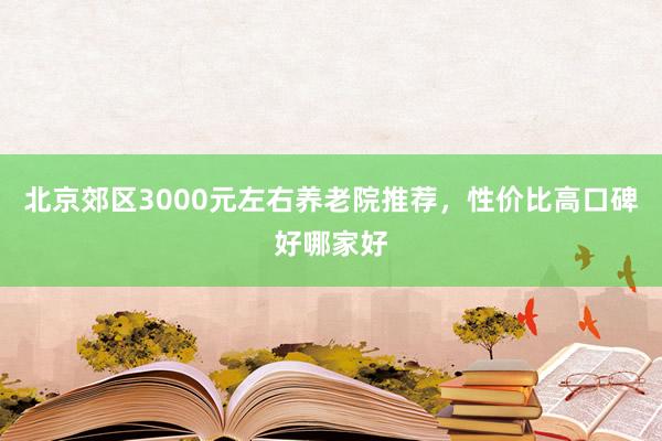 北京郊区3000元左右养老院推荐，性价比高口碑好哪家好
