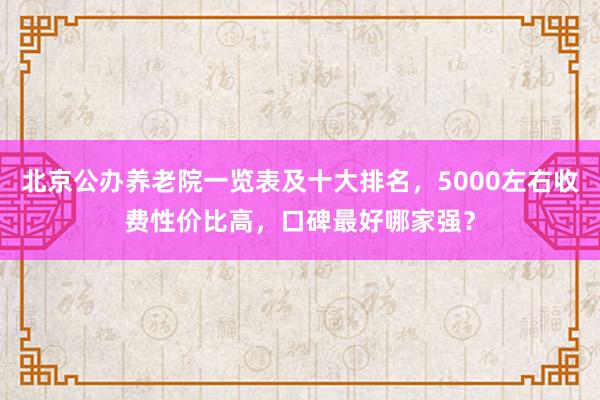 北京公办养老院一览表及十大排名，5000左右收费性价比高，口碑最好哪家强？