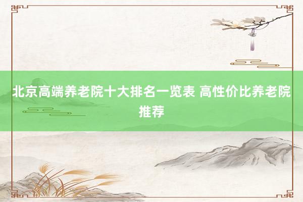 北京高端养老院十大排名一览表 高性价比养老院推荐