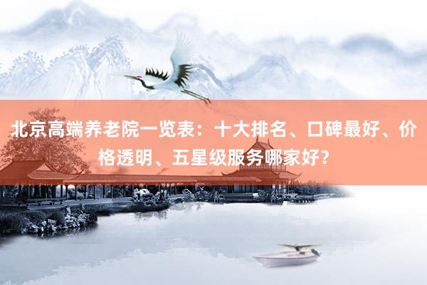 北京高端养老院一览表：十大排名、口碑最好、价格透明、五星级服务哪家好？