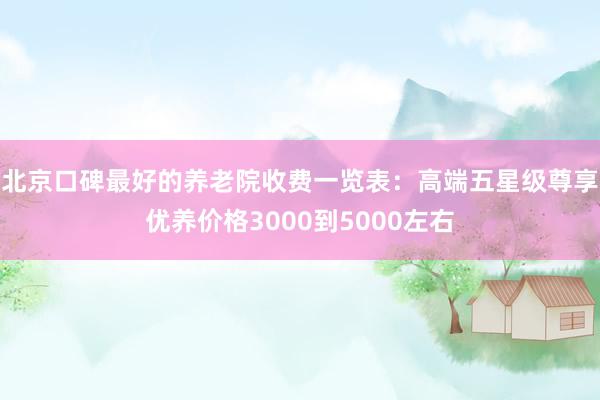 北京口碑最好的养老院收费一览表：高端五星级尊享优养价格3000到5000左右