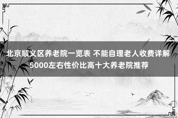北京顺义区养老院一览表 不能自理老人收费详解 5000左右性价比高十大养老院推荐
