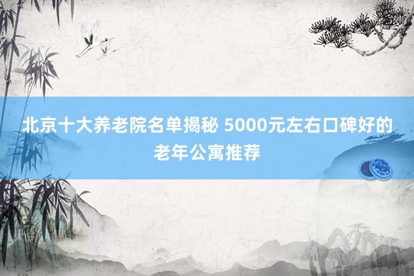 北京十大养老院名单揭秘 5000元左右口碑好的老年公寓推荐