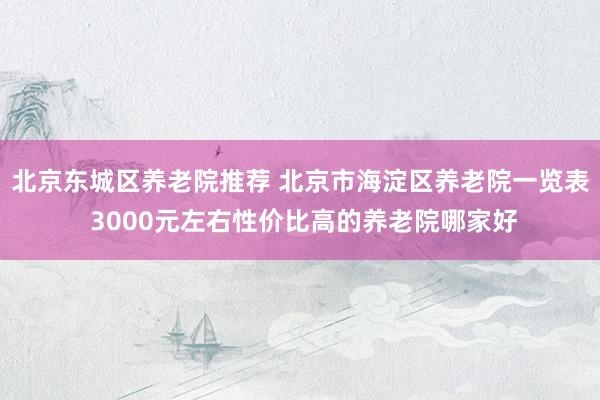 北京东城区养老院推荐 北京市海淀区养老院一览表 3000元左右性价比高的养老院哪家好