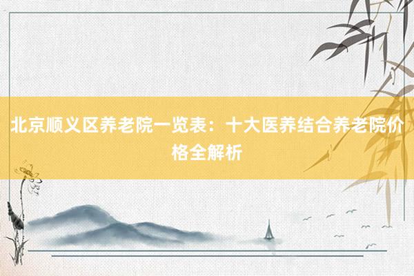 北京顺义区养老院一览表：十大医养结合养老院价格全解析