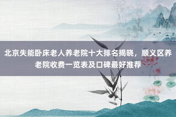 北京失能卧床老人养老院十大排名揭晓，顺义区养老院收费一览表及口碑最好推荐