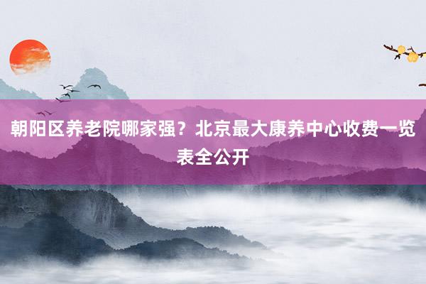 朝阳区养老院哪家强？北京最大康养中心收费一览表全公开